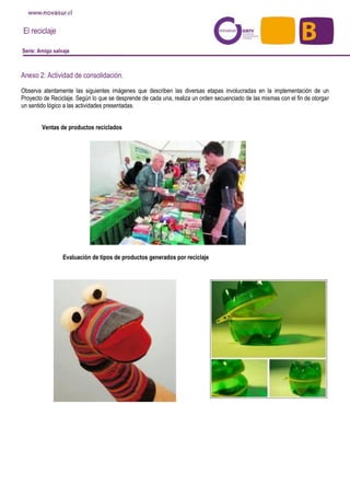 El reciclaje
Serie: Amigo salvaje
Anexo 2: Actividad de consolidación.
Observa atentamente las siguientes imágenes que describen las diversas etapas involucradas en la implementación de un
Proyecto de Reciclaje. Según lo que se desprende de cada una, realiza un orden secuenciado de las mismas con el fin de otorgar
un sentido lógico a las actividades presentadas.
Ventas de productos reciclados
Evaluación de tipos de productos generados por reciclaje
 