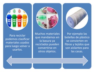Para reciclar
podemos clasificar
materiales usados
para luego volver a
usarlos.
Muchos materiales
que mandamos en
la basura ya
reciclados pueden
convertirse en
otros objetos.
Por ejemplo las
botellas de plástico
se convierten en
fibras y tejidos que
son aislantes para
las casas.