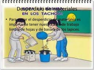 Desperdicio de materiales
• Para evitar el desperdicio de materiales es
importante tener nuestra área de trabajo
limpia de hojas y de basura de los lapices.