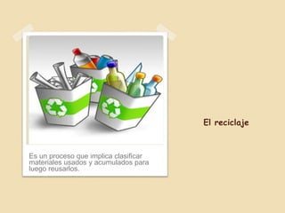 El reciclaje
Es un proceso que implica clasificar
materiales usados y acumulados para
luego reusarlos.
 