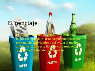 El reciclaje
El reciclaje se trata de clasificar o distribuir
mejor los materiales usados que pueden servir
para mucha actividades y así ayuda al medio
ambiente de que este libre de contaminación
que afecta la salud del ser humano
 