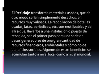 El Reciclaje transforma materiales usados, que de
otro modo serían simplemente desechos, en
recursos muy valiosos. La recopilación de botellas
usadas, latas, periódicos, etc. son reutilizables y de
allí a que, llevarlos a una instalación o puesto de
recogida, sea el primer paso para una serie de
pasos generadores de una gran cantidad de
recursos financieros, ambientales y cómo no de
beneficios sociales. Algunos de estos beneficios se
acumulan tanto a nivel local como a nivel mundial.
 