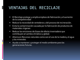 VENTAJAS DEL RECICLAJE
 El Reciclaje protege y amplía empleos de fabricación y el aumento
de la competitividad
 Reduce la necesidad de vertederos y del proceso de incineración.
 Evita la contaminación causada por la fabricación de productos de
materiales vírgenes
 Reduce las emisiones de Gases de efecto invernadero que
contribuyen al cambio climático y global.
 Ahorra en Recursos naturales como son el uso de la madera, el agua
y los minerales
 Ayuda a mantener y proteger el medio ambiente para las
generaciones futuras.
 