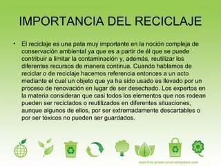 IMPORTANCIA DEL RECICLAJE
• El reciclaje es una pata muy importante en la noción compleja de
conservación ambiental ya que es a partir de él que se puede
contribuir a limitar la contaminación y, además, reutilizar los
diferentes recursos de manera continua. Cuando hablamos de
reciclar o de reciclaje hacemos referencia entonces a un acto
mediante el cual un objeto que ya ha sido usado es llevado por un
proceso de renovación en lugar de ser desechado. Los expertos en
la materia consideran que casi todos los elementos que nos rodean
pueden ser reciclados o reutilizados en diferentes situaciones,
aunque algunos de ellos, por ser extremadamente descartables o
por ser tóxicos no pueden ser guardados.
 