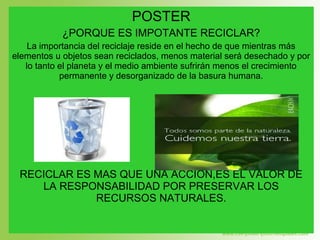 POSTER
¿PORQUE ES IMPOTANTE RECICLAR?
La importancia del reciclaje reside en el hecho de que mientras más
elementos u objetos sean reciclados, menos material será desechado y por
lo tanto el planeta y el medio ambiente sufrirán menos el crecimiento
permanente y desorganizado de la basura humana.
RECICLAR ES MAS QUE UNA ACCIÓN,ES EL VALOR DE
LA RESPONSABILIDAD POR PRESERVAR LOS
RECURSOS NATURALES.
 