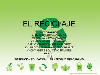 EL RECICLAJE
INTEGRANTES:
ALEXIS ROMERO MONCADA
CAROLINA MAZO MONCADA
CAMILO MONSALVE TAMAYO
CARLOS ANDRES VANEGAS LOPEZ
JOHAN SEBASTIAN RAMIREZ GONZALEZ
YHONY ANDRES QUICENO RAMIREZ
GRADO:
11°2
INSTITUCIÓN EDUCATIVA JUAN NEPOMUCENO CADAVID
 