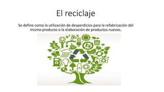 El reciclaje
Se define como la utilización de desperdicios para la refabricación del
mismo producto o la elaboración de productos nuevos.
 