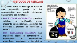 METODOS DE RESICLAJE
Para llevar acabo el reciclaje se necesita
una separación previa de los
componentes, que puede efectuarse,
básicamente por 2 métodos:
• POR SISTEMAS MECANIZADOS: (Residuos
solidos), sin clasificación previa.
mediante estos sistemas se someten los
desechos a procesos de trituración y
cribado.
• POR RECOLECCIÓN SELECTIVA: Son
separados según su composición y
depositados en contenedores
específicos: orgánicos e inorgánicos
 