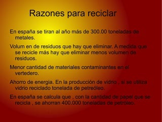 Razones para reciclar
En españa se tiran al año más de 300.00 toneladas de
  metales.
Volum en de residuos que hay que eliminar. A medida que
  se recicle más hay que eliminar menos volumen de
  residuos.
Menor cantidad de materiales contaminantes en el
 vertedero.
Ahorro de energia. En la producción de vidrio , si se utiliza
  vidrio reciclado tonelada de petreóleo.
En españa se calcula que , con la cantidad de papel que se
  recicla , se ahorran 400.000 toneladas de petróleo.
 