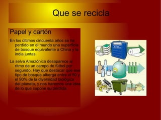 Que se recicla

Papel y cartón
En los últimos cincuenta años se ha
  perdido en el mundo una superficie
  de bosque equivalente a China y la
  india juntas.
La selva Amazónica desaparece al
   ritmo de un campo de fútbol por
   segundo. Hay que destacar que ese
   tipo de bosque alberga entre el 50 y
   el 90% de la diversidad biológica
   del planeta, y nos haremos una idea
   de lo que supone su pérdida.
 