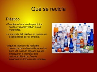 Qué se recicla
Plástico
- Permite reducir los desperdicios
   sólidos y reaprovechar estos
   materiales.
-La mayoría del plástico no puede ser
   desgranados por el entorno.


- Algunas técnicas de reciclaje
   comenzaron a desarrollarse en los
   años 70, cuando algunos países
   empezaron a incinerar sus
   residuos plásticos. Desde
   entonces en torno a este reciclaje
 