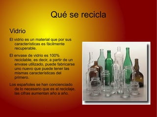 Qué se recicla
Vidrio
El vidrio es un material que por sus
   características es fácilmente
   recuperable.
El envase de vidrio es 100%
   reciclable, es decir, a partir de un
   envase utilizado, puede fabricarse
   uno nuevo que puede tener las
   mismas características del
   primero.
Los españoles se han concienciado
  de lo necesario que es el reciclaje,
  las cifras aumentan año a año.
 