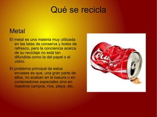 Qué se recicla

Metal
El metal es una materia muy utilizada
   en las latas de conserva y botes de
   refresco, pero la conciencia acerca
   de su reciclaje no está tan
   difundida como la del papel o el
   vidrio.
El problema principal de estos
   envases es que, una gran parte de
   ellos, no acaban en la basura o en
   contenedores especiales sino en
   nuestros campos, ríos, playa, etc.
 