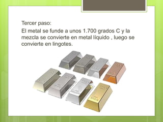Tercer paso:
El metal se funde a unos 1.700 grados C y la
mezcla se convierte en metal líquido , luego se
convierte en lingotes.
 