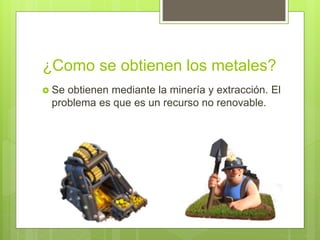 ¿Como se obtienen los metales?
 Se obtienen mediante la minería y extracción. El
problema es que es un recurso no renovable.
 