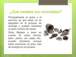 ¿Qué metales son reciclables?
Principalmente el acero y el
aluminio ya que estos no se
degradan en el proceso de
reciclaje y pueden reciclarse
un gran numero de veces.
Otros Metales a tener en
cuenta: El cobre, bronce,
latón, plomo, oro, plata, etc.,
pueden reciclarse, aunque
estos consuman un poco más
de energía en el proceso.
 