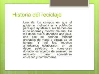 Historia del reciclaje
Uno de los campos en que el
gobierno motivaba a la población
para que ayudase a sus héroes era
el de ahorrar y reciclar material. Se
les decía que si donaban una pala,
con ella se podrían fabricar
granadas de mano o piezas de un
tanque. Y así fue, muchos
americanos colaboraron en su
deber patriótico y numerosas
donaciones objetos de aluminio se
reciclaron para convertirse
en cazas y bombarderos.
 