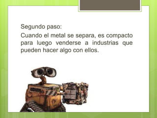 Segundo paso:
Cuando el metal se separa, es compacto
para luego venderse a industrias que
pueden hacer algo con ellos.
 