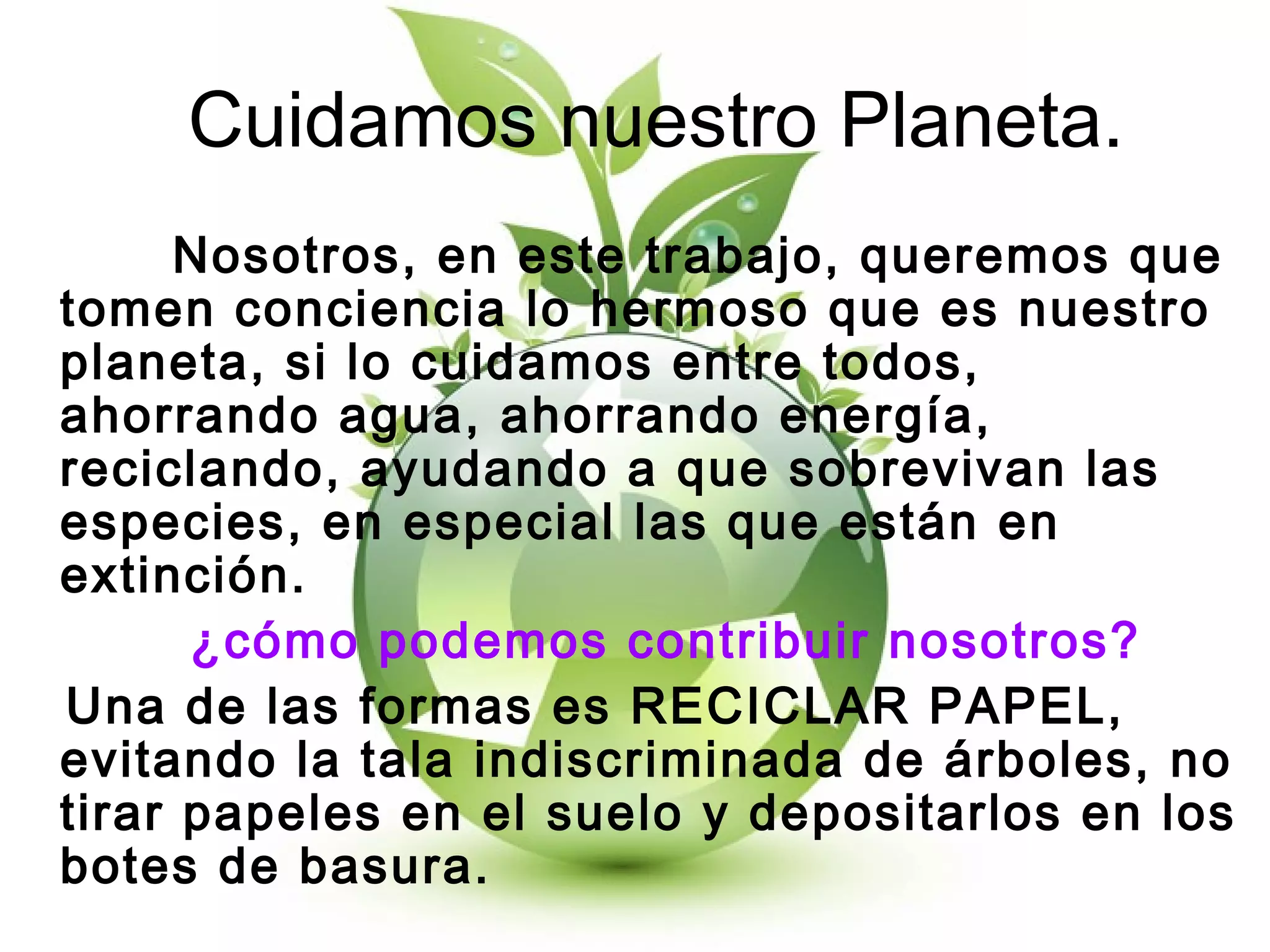 Cuidamos nuestro Planeta.
Nosotros, en este trabajo, queremos que
tomen conciencia lo hermoso que es nuestro
planeta, si lo cuidamos entre todos,
ahorrando agua, ahorrando energía,
reciclando, ayudando a que sobrevivan las
especies, en especial las que están en
extinción.
¿cómo podemos contribuir nosotros?
Una de las formas es RECICLAR PAPEL,
evitando la tala indiscriminada de árboles, no
tirar papeles en el suelo y depositarlos en los
botes de basura.
