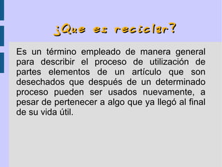 ¿Que es reciclar?¿Que es reciclar?
Es un término empleado de manera general
para describir el proceso de utilización de
partes elementos de un artículo que son
desechados que después de un determinado
proceso pueden ser usados nuevamente, a
pesar de pertenecer a algo que ya llegó al final
de su vida útil.
 