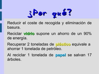 ¿¿PorPor qué?qué?
Reducir el coste de recogida y eliminación de
basura.
Reciclar vidriovidrio supone un ahorro de un 90%
de energía.
Recuperar 2 toneladas de plásticoplástico equivale a
ahorrar 1 tonelada de petróleo.
Al reciclar 1 tonelada de papelpapel se salvan 17
árboles.
 