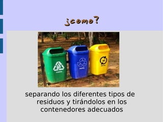¿como?¿como?
separando los diferentes tipos de
residuos y tirándolos en los
contenedores adecuados
 