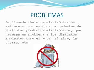 PROBLEMAS
La llamada chatarra electrónica se
refiere a los residuos procedentes de
distintos productos electrónicos, que
generan un problema a los distintos
ambientes como el agua, el aire, la
tierra, etc.
 