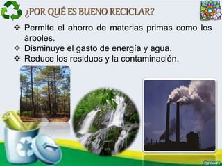 ¿POR QUÉ ES BUENO RECICLAR?
 Permite el ahorro de materias primas como los
árboles.
 Disminuye el gasto de energía y agua.
 Reduce los residuos y la contaminación.
 