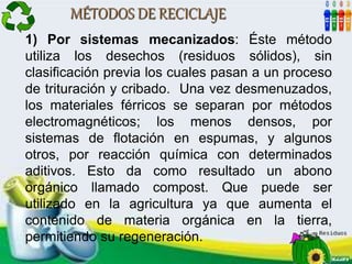 MÉTODOS DE RECICLAJE
1) Por sistemas mecanizados: Éste método
utiliza los desechos (residuos sólidos), sin
clasificación previa los cuales pasan a un proceso
de trituración y cribado. Una vez desmenuzados,
los materiales férricos se separan por métodos
electromagnéticos; los menos densos, por
sistemas de flotación en espumas, y algunos
otros, por reacción química con determinados
aditivos. Esto da como resultado un abono
orgánico llamado compost. Que puede ser
utilizado en la agricultura ya que aumenta el
contenido de materia orgánica en la tierra,
permitiendo su regeneración.
 