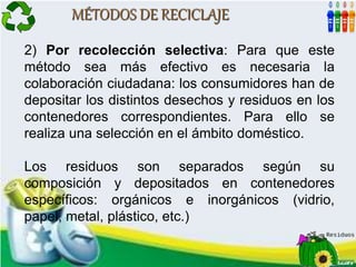 MÉTODOS DE RECICLAJE
2) Por recolección selectiva: Para que este
método sea más efectivo es necesaria la
colaboración ciudadana: los consumidores han de
depositar los distintos desechos y residuos en los
contenedores correspondientes. Para ello se
realiza una selección en el ámbito doméstico.
Los residuos son separados según su
composición y depositados en contenedores
específicos: orgánicos e inorgánicos (vidrio,
papel, metal, plástico, etc.)
 