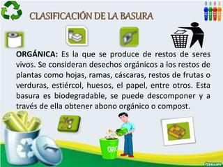CLASIFICACIÓN DE LA BASURA
ORGÁNICA: Es la que se produce de restos de seres
vivos. Se consideran desechos orgánicos a los restos de
plantas como hojas, ramas, cáscaras, restos de frutas o
verduras, estiércol, huesos, el papel, entre otros. Esta
basura es biodegradable, se puede descomponer y a
través de ella obtener abono orgánico o compost.
 