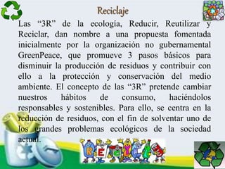 Reciclaje
Las “3R” de la ecología, Reducir, Reutilizar y
Reciclar, dan nombre a una propuesta fomentada
inicialmente por la organización no gubernamental
GreenPeace, que promueve 3 pasos básicos para
disminuir la producción de residuos y contribuir con
ello a la protección y conservación del medio
ambiente. El concepto de las “3R” pretende cambiar
nuestros hábitos de consumo, haciéndolos
responsables y sostenibles. Para ello, se centra en la
reducción de residuos, con el fin de solventar uno de
los grandes problemas ecológicos de la sociedad
actual.
 
