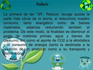 La primera de las “3R”, Reducir, recoge quizás la
parte más obvia de la teoría, si reducimos nuestro
consumo, tanto energético como de bienes
materiales, estamos reduciendo también el
problema. De este modo, la finalidad es disminuir el
gasto de materias primas, agua y bienes de
consumo, así como el aporte de CO2 a la atmósfera
y el consumo de energía (tanto la destinada a la
creación de un producto como a su transporte y
distribución).
Reducir
 