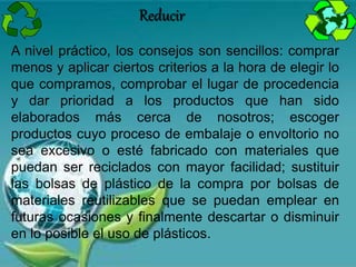 A nivel práctico, los consejos son sencillos: comprar
menos y aplicar ciertos criterios a la hora de elegir lo
que compramos, comprobar el lugar de procedencia
y dar prioridad a los productos que han sido
elaborados más cerca de nosotros; escoger
productos cuyo proceso de embalaje o envoltorio no
sea excesivo o esté fabricado con materiales que
puedan ser reciclados con mayor facilidad; sustituir
las bolsas de plástico de la compra por bolsas de
materiales reutilizables que se puedan emplear en
futuras ocasiones y finalmente descartar o disminuir
en lo posible el uso de plásticos.
Reducir
 