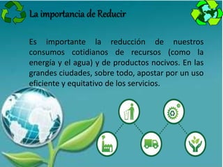 Es importante la reducción de nuestros
consumos cotidianos de recursos (como la
energía y el agua) y de productos nocivos. En las
grandes ciudades, sobre todo, apostar por un uso
eficiente y equitativo de los servicios.
La importancia de Reducir
 