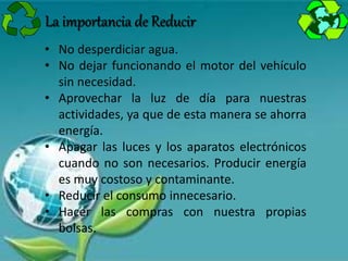 • No desperdiciar agua.
• No dejar funcionando el motor del vehículo
sin necesidad.
• Aprovechar la luz de día para nuestras
actividades, ya que de esta manera se ahorra
energía.
• Apagar las luces y los aparatos electrónicos
cuando no son necesarios. Producir energía
es muy costoso y contaminante.
• Reducir el consumo innecesario.
• Hacer las compras con nuestra propias
bolsas.
La importancia de Reducir
 