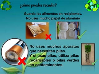 ¿cómo puedes recudir?
Guarda los alimentos en recipientes.
No uses mucho papel de aluminio
No uses muchos aparatos
que necesiten pilas.
Y si usas pilas, utiliza pilas
recargables o pilas verdes
no contaminantes.
 