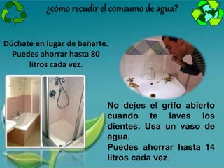 ¿cómo recudir el comsumo de agua?
Dúchate en lugar de bañarte.
Puedes ahorrar hasta 80
litros cada vez.
No dejes el grifo abierto
cuando te laves los
dientes. Usa un vaso de
agua.
Puedes ahorrar hasta 14
litros cada vez.
 
