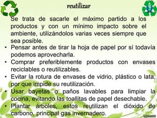 Se trata de sacarle el máximo partido a los
productos y con un mínimo impacto sobre el
ambiente, utilizándolos varias veces siempre que
sea posible.
• Pensar antes de tirar la hoja de papel por sí todavía
podemos aprovecharla.
• Comprar preferiblemente productos con envases
reciclables o reutilizables.
• Evitar la rotura de envases de vidrio, plástico o lata,
por que impide su reutilización.
• Usar bayetas o paños lavables para limpiar la
cocina, evitando las toallitas de papel desechable.
• Plantar árboles, estos reutilizan el dióxido de
carbono, principal gas invernadero.
reutilizar
 