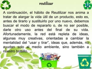 A continuación, el hábito de Reutilizar nos anima a
tratar de alargar la vida útil de un producto, esto es,
antes de tirarlo y sustituirlo por uno nuevo, debemos
buscar el modo de repararlo o, de no ser posible,
darle otro uso antes del final de su vida.
Afortunadamente, la red está repleta de ideas,
algunas muy creativas, orientadas a cambiar la
mentalidad del “usar y tirar”, ideas que, además, no
ayudan solo al medio ambiente, sino también a
nuestro bolsillo.
reutilizar
 
