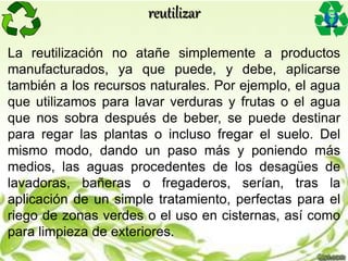 La reutilización no atañe simplemente a productos
manufacturados, ya que puede, y debe, aplicarse
también a los recursos naturales. Por ejemplo, el agua
que utilizamos para lavar verduras y frutas o el agua
que nos sobra después de beber, se puede destinar
para regar las plantas o incluso fregar el suelo. Del
mismo modo, dando un paso más y poniendo más
medios, las aguas procedentes de los desagües de
lavadoras, bañeras o fregaderos, serían, tras la
aplicación de un simple tratamiento, perfectas para el
riego de zonas verdes o el uso en cisternas, así como
para limpieza de exteriores.
reutilizar
 