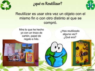 Mira lo que he hecho
yo con un trozo de
cartón, papel de
regalo e hilo.
¿Has reutilizado
alguna vez?
¿Qué era?
¿qué es Reutilizar?
Reutilizar es usar otra vez un objeto con el
mismo fin o con otro distinto al que se
compró.
 
