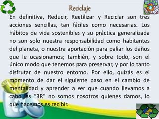 Reciclaje
En definitiva, Reducir, Reutilizar y Reciclar son tres
acciones sencillas, tan fáciles como necesarias. Los
hábitos de vida sostenibles y su práctica generalizada
no son solo nuestra responsabilidad como habitantes
del planeta, o nuestra aportación para paliar los daños
que le ocasionamos; también, y sobre todo, son el
único modo que tenemos para preservar, y por lo tanto
disfrutar de nuestro entorno. Por ello, quizás es el
momento de dar el siguiente paso en el cambio de
mentalidad y aprender a ver que cuando llevamos a
cabo las “3R” no somos nosotros quienes damos, lo
que hacemos es recibir.
 
