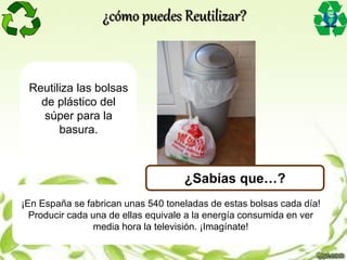 Reutiliza las bolsas
de plástico del
súper para la
basura.
¡En España se fabrican unas 540 toneladas de estas bolsas cada día!
Producir cada una de ellas equivale a la energía consumida en ver
media hora la televisión. ¡Imagínate!
¿Sabías que…?
¿cómo puedes Reutilizar?
 