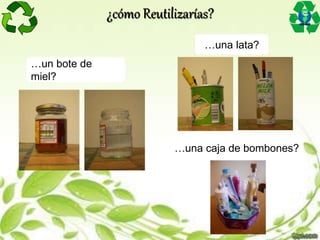 …un bote de
miel?
…una lata?
…una caja de bombones?
¿cómo Reutilizarías?
 
