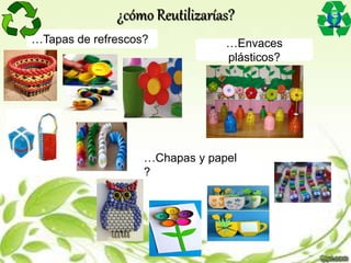 …Tapas de refrescos? …Envaces
plásticos?
…Chapas y papel
?
¿cómo Reutilizarías?
 