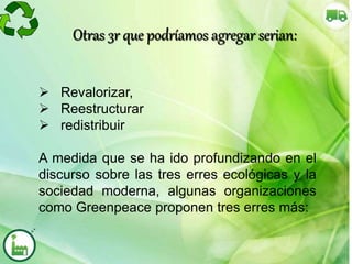Otras 3r que podríamos agregar serian:
 Revalorizar,
 Reestructurar
 redistribuir
A medida que se ha ido profundizando en el
discurso sobre las tres erres ecológicas y la
sociedad moderna, algunas organizaciones
como Greenpeace proponen tres erres más:
 