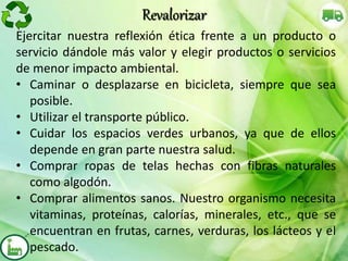 Ejercitar nuestra reflexión ética frente a un producto o
servicio dándole más valor y elegir productos o servicios
de menor impacto ambiental.
• Caminar o desplazarse en bicicleta, siempre que sea
posible.
• Utilizar el transporte público.
• Cuidar los espacios verdes urbanos, ya que de ellos
depende en gran parte nuestra salud.
• Comprar ropas de telas hechas con fibras naturales
como algodón.
• Comprar alimentos sanos. Nuestro organismo necesita
vitaminas, proteínas, calorías, minerales, etc., que se
encuentran en frutas, carnes, verduras, los lácteos y el
pescado.
Revalorizar
 