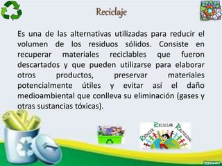 Reciclaje
Es una de las alternativas utilizadas para reducir el
volumen de los residuos sólidos. Consiste en
recuperar materiales reciclables que fueron
descartados y que pueden utilizarse para elaborar
otros productos, preservar materiales
potencialmente útiles y evitar así el daño
medioambiental que conlleva su eliminación (gases y
otras sustancias tóxicas).
 