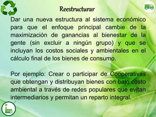 Dar una nueva estructura al sistema económico
para que el enfoque principal cambie de la
maximización de ganancias al bienestar de la
gente (sin excluir a ningún grupo) y que se
incluyan los costos sociales y ambientales en el
cálculo final de los bienes de consumo.
Por ejemplo: Crear o participar de Cooperativas
que obtengan y distribuyan bienes con bajo costo
ambiental a través de redes populares que evitan
intermediarios y permitan un reparto integral.
Reestructurar
 